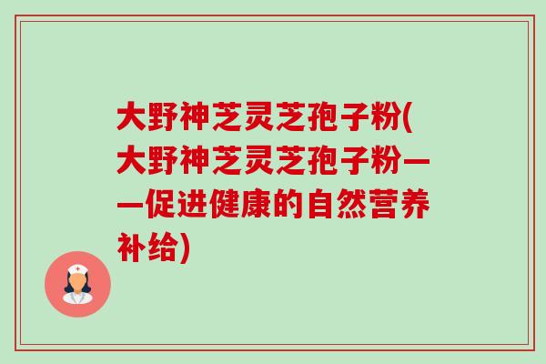 大野神芝灵芝孢子粉(大野神芝灵芝孢子粉——促进健康的自然营养补给) 大野神芝灵芝孢子粉(大野神芝灵芝孢子粉——促进健康的自然营养补给)