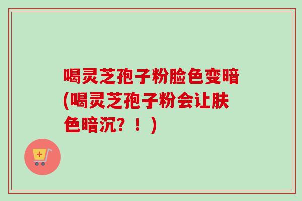 喝灵芝孢子粉脸色变暗(喝灵芝孢子粉会让肤色暗沉?!) 喝灵芝孢子粉脸色变暗(喝灵芝孢子粉会让肤色暗沉?!)
