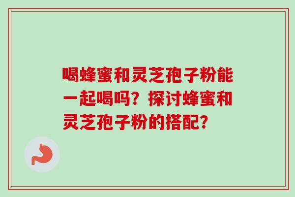 喝蜂蜜和灵芝孢子粉能一起喝吗?探讨蜂蜜和灵芝孢子粉的搭配? 喝蜂蜜和灵芝孢子粉能一起喝吗?探讨蜂蜜和灵芝孢子粉的搭配?