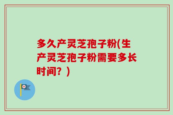 多久产灵芝孢子粉(生产灵芝孢子粉需要多长时间?) 多久产灵芝孢子粉(生产灵芝孢子粉需要多长时间?)
