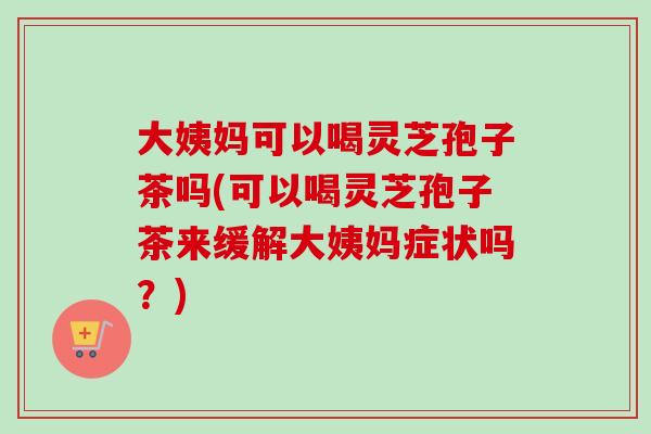 大姨妈可以喝灵芝孢子茶吗(可以喝灵芝孢子茶来缓解大姨妈症状吗?) 大姨妈可以喝灵芝孢子茶吗(可以喝灵芝孢子茶来缓解大姨妈症状吗?)