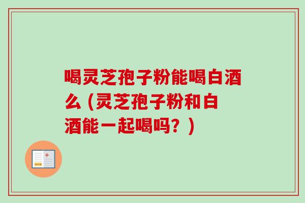 喝灵芝孢子粉能喝白酒么 (灵芝孢子粉和白酒能一起喝吗?) 喝灵芝孢子粉能喝白酒么 (灵芝孢子粉和白酒能一起喝吗?)
