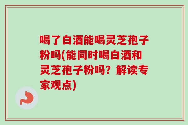 喝了白酒能喝灵芝孢子粉吗(能同时喝白酒和灵芝孢子粉吗？解读专家观点)
