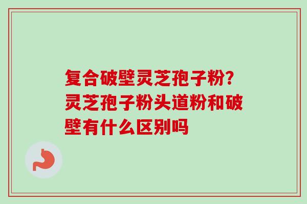 复合破壁灵芝孢子粉？灵芝孢子粉头道粉和破壁有什么区别吗