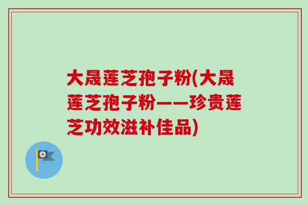 大晟莲芝孢子粉(大晟莲芝孢子粉——珍贵莲芝功效滋补佳品)