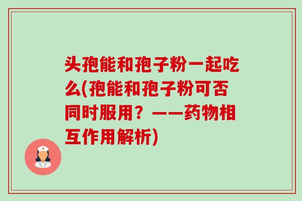头孢能和孢子粉一起吃么(孢能和孢子粉可否同时服用?——相互作用解析) 头孢能和孢子粉一起吃么(孢能和孢子粉可否同时服用?——相互作用解析)