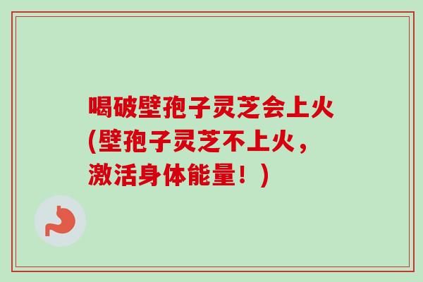 喝破壁孢子灵芝会上火(壁孢子灵芝不上火,激活身体能量!) 喝破壁孢子灵芝会上火(壁孢子灵芝不上火,激活身体能量!)