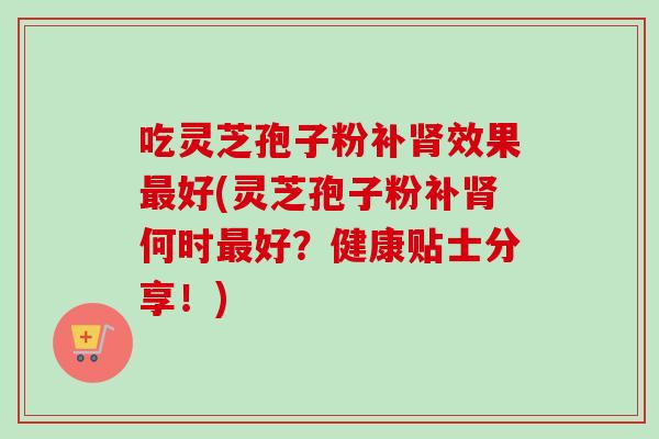 吃灵芝孢子粉补效果好(灵芝孢子粉补何时好?健康贴士分享!) 吃灵芝孢子粉补效果好(灵芝孢子粉补何时好?健康贴士分享!)