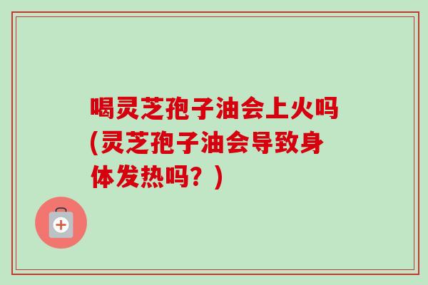 喝灵芝孢子油会上火吗(灵芝孢子油会导致身体发热吗?) 喝灵芝孢子油会上火吗(灵芝孢子油会导致身体发热吗?)