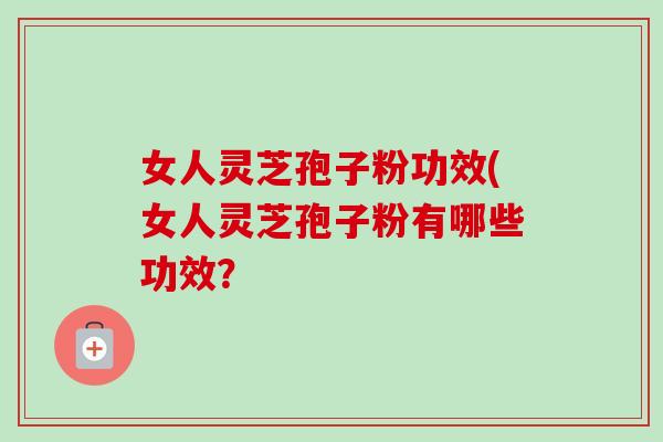 女人灵芝孢子粉功效(女人灵芝孢子粉有哪些功效? 女人灵芝孢子粉功效(女人灵芝孢子粉有哪些功效?