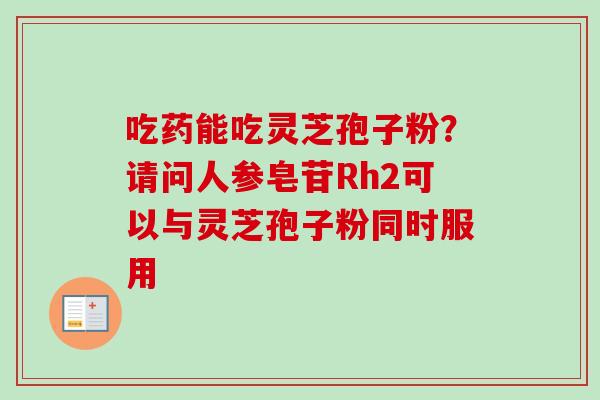 吃药能吃灵芝孢子粉？请问人参皂苷Rh2可以与灵芝孢子粉同时服用