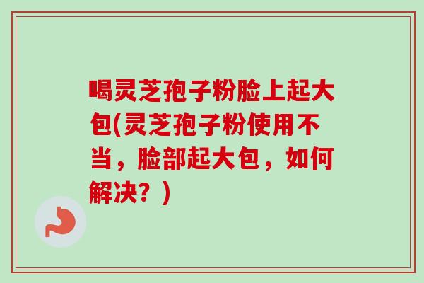 喝灵芝孢子粉脸上起大包(灵芝孢子粉使用不当,脸部起大包,如何解决?) 喝灵芝孢子粉脸上起大包(灵芝孢子粉使用不当,脸部起大包,如何解决?)