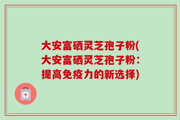 大安富硒灵芝孢子粉(大安富硒灵芝孢子粉:提高免疫力的新选择) 大安富硒灵芝孢子粉(大安富硒灵芝孢子粉:提高免疫力的新选择)