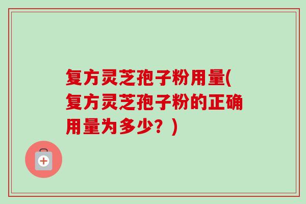 复方灵芝孢子粉用量(复方灵芝孢子粉的正确用量为多少?) 复方灵芝孢子粉用量(复方灵芝孢子粉的正确用量为多少?)