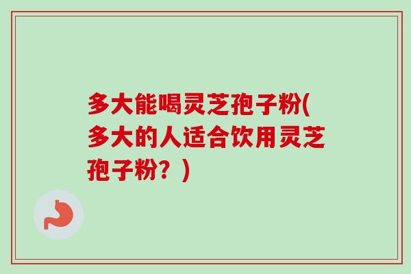 多大能喝灵芝孢子粉(多大的人适合饮用灵芝孢子粉?) 多大能喝灵芝孢子粉(多大的人适合饮用灵芝孢子粉?)