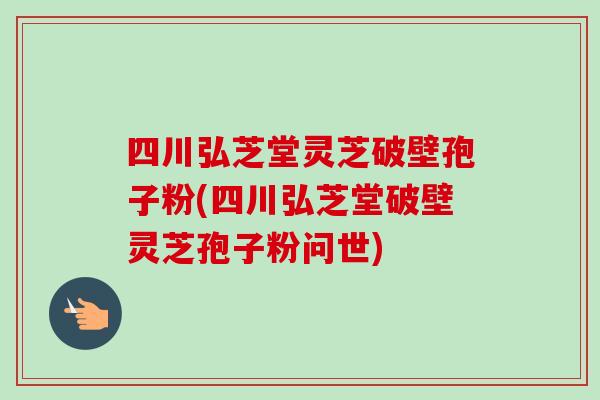 四川弘芝堂灵芝破壁孢子粉(四川弘芝堂破壁灵芝孢子粉问世)