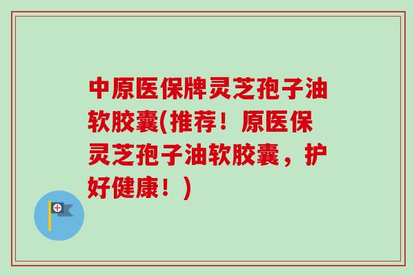 中原医保牌灵芝孢子油软胶囊(推荐!原医保灵芝孢子油软胶囊,护好健康!) 中原医保牌灵芝孢子油软胶囊(推荐!原医保灵芝孢子油软胶囊,护好健康!)
