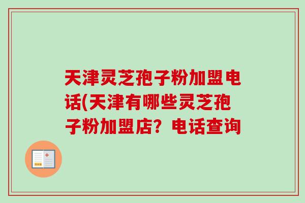 天津灵芝孢子粉加盟电话(天津有哪些灵芝孢子粉加盟店?电话查询 天津灵芝孢子粉加盟电话(天津有哪些灵芝孢子粉加盟店?电话查询