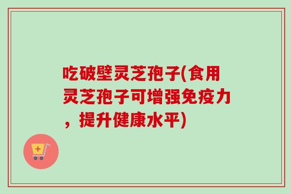 吃破壁灵芝孢子(食用灵芝孢子可增强免疫力,提升健康水平) 吃破壁灵芝孢子(食用灵芝孢子可增强免疫力,提升健康水平)