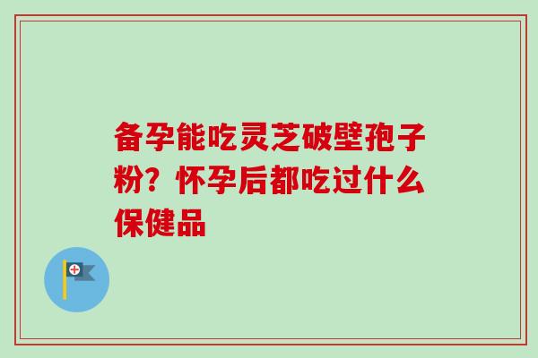 备孕能吃灵芝破壁孢子粉?怀孕后都吃过什么保健品 备孕能吃灵芝破壁孢子粉?怀孕后都吃过什么保健品