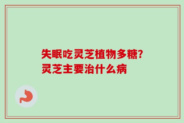 吃灵芝植物多糖?灵芝主要什么 吃灵芝植物多糖?灵芝主要什么
