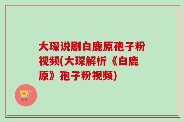 大琛说剧白鹿原孢子粉视频(大琛解析《白鹿原》孢子粉视频) 大琛说剧白鹿原孢子粉视频(大琛解析《白鹿原》孢子粉视频)