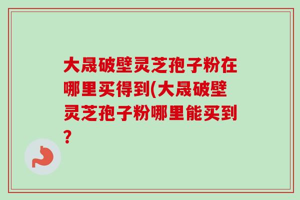 大晟破壁灵芝孢子粉在哪里买得到(大晟破壁灵芝孢子粉哪里能买到? 大晟破壁灵芝孢子粉在哪里买得到(大晟破壁灵芝孢子粉哪里能买到?