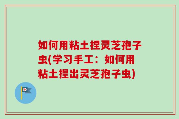 如何用粘土捏灵芝孢子虫(学习手工:如何用粘土捏出灵芝孢子虫) 如何用粘土捏灵芝孢子虫(学习手工:如何用粘土捏出灵芝孢子虫)
