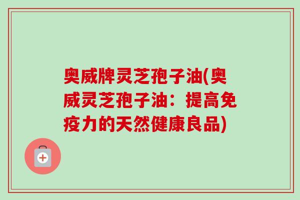 奥威牌灵芝孢子油(奥威灵芝孢子油：提高免疫力的天然健康良品)