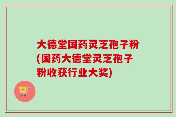 大德堂国药灵芝孢子粉(国药大德堂灵芝孢子粉收获行业大奖)