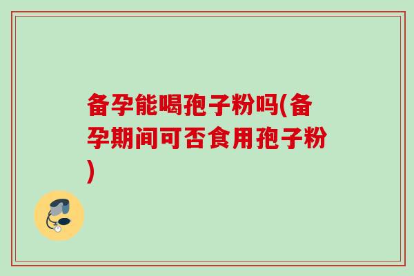 备孕能喝孢子粉吗(备孕期间可否食用孢子粉)