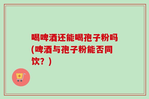 喝啤酒还能喝孢子粉吗(啤酒与孢子粉能否同饮？)