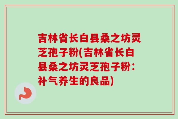 吉林省长白县桑之坊灵芝孢子粉(吉林省长白县桑之坊灵芝孢子粉:养生的良品) 吉林省长白县桑之坊灵芝孢子粉(吉林省长白县桑之坊灵芝孢子粉:养生的良品)