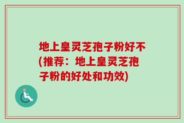 地上皇灵芝孢子粉好不(推荐：地上皇灵芝孢子粉的好处和功效)