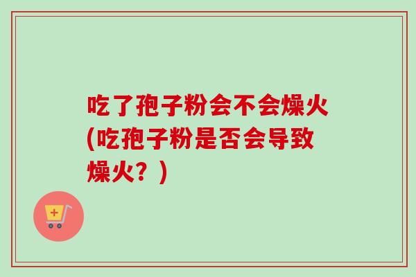 吃了孢子粉会不会燥火(吃孢子粉是否会导致燥火？)