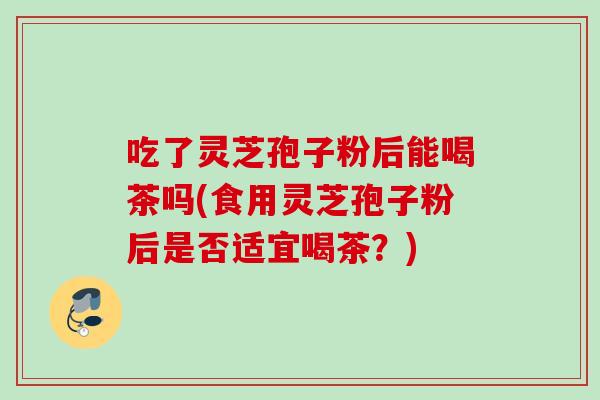 吃了灵芝孢子粉后能喝茶吗(食用灵芝孢子粉后是否适宜喝茶?) 吃了灵芝孢子粉后能喝茶吗(食用灵芝孢子粉后是否适宜喝茶?)