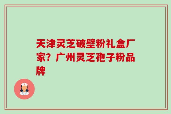 天津灵芝破壁粉礼盒厂家?广州灵芝孢子粉品牌 天津灵芝破壁粉礼盒厂家?广州灵芝孢子粉品牌