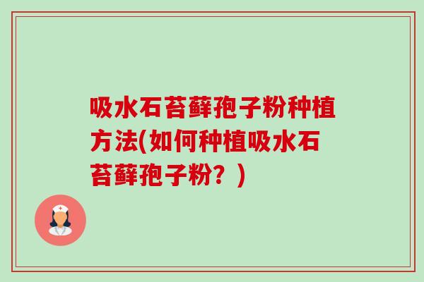 吸水石苔藓孢子粉种植方法(如何种植吸水石苔藓孢子粉?) 吸水石苔藓孢子粉种植方法(如何种植吸水石苔藓孢子粉?)