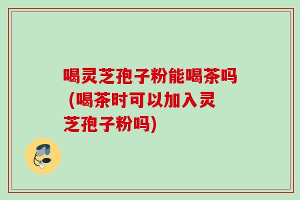 喝灵芝孢子粉能喝茶吗 (喝茶时可以加入灵芝孢子粉吗)