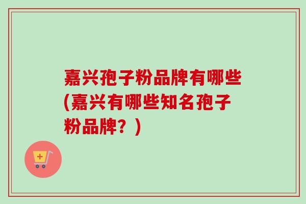 嘉兴孢子粉品牌有哪些(嘉兴有哪些知名孢子粉品牌?) 嘉兴孢子粉品牌有哪些(嘉兴有哪些知名孢子粉品牌?)