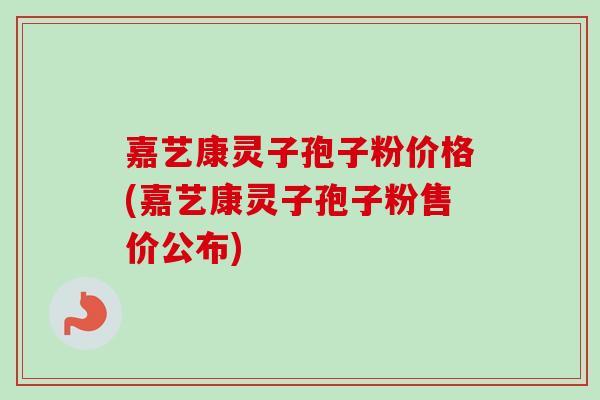 嘉艺康灵子孢子粉价格(嘉艺康灵子孢子粉售价公布) 嘉艺康灵子孢子粉价格(嘉艺康灵子孢子粉售价公布)