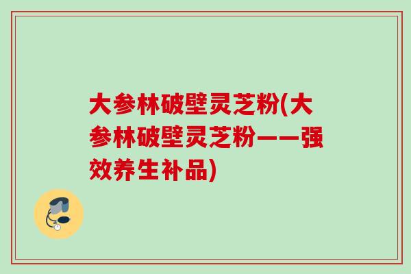 大参林破壁灵芝粉(大参林破壁灵芝粉——强效养生补品)