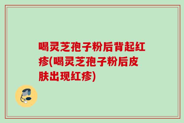 喝灵芝孢子粉后背起红疹(喝灵芝孢子粉后出现红疹) 喝灵芝孢子粉后背起红疹(喝灵芝孢子粉后出现红疹)
