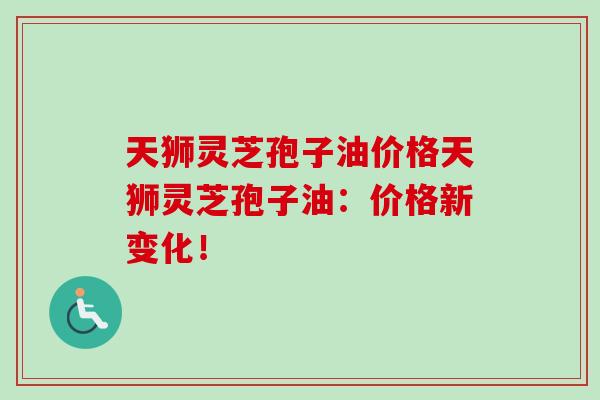 天狮灵芝孢子油价格天狮灵芝孢子油:价格新变化! 天狮灵芝孢子油价格天狮灵芝孢子油:价格新变化!