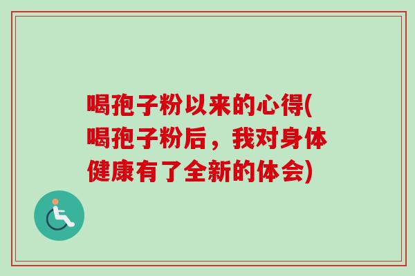 喝孢子粉以来的心得(喝孢子粉后,我对身体健康有了全新的体会) 喝孢子粉以来的心得(喝孢子粉后,我对身体健康有了全新的体会)