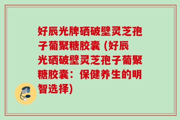 好辰光牌硒破壁灵芝孢子葡聚糖胶囊 (好辰光硒破壁灵芝孢子葡聚糖胶囊:保健养生的明智选择) 好辰光牌硒破壁灵芝孢子葡聚糖胶囊 (好辰光硒破壁灵芝孢子葡聚糖胶囊:保健养生的明智选择)