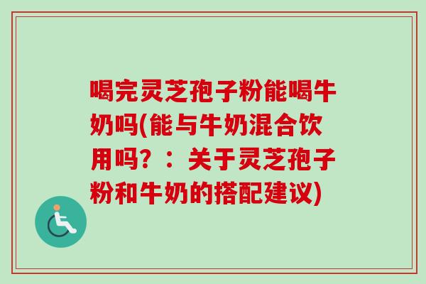 喝完灵芝孢子粉能喝牛奶吗(能与牛奶混合饮用吗?:关于灵芝孢子粉和牛奶的搭配建议) 喝完灵芝孢子粉能喝牛奶吗(能与牛奶混合饮用吗?:关于灵芝孢子粉和牛奶的搭配建议)