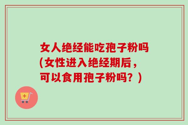 女人绝经能吃孢子粉吗(女性进入绝经期后，可以食用孢子粉吗？)