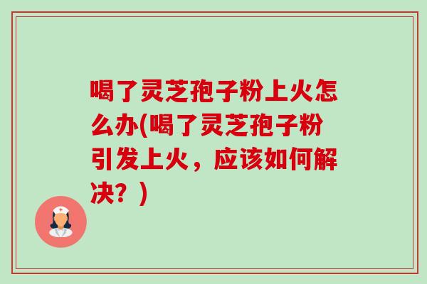 喝了灵芝孢子粉上火怎么办(喝了灵芝孢子粉引发上火,应该如何解决?) 喝了灵芝孢子粉上火怎么办(喝了灵芝孢子粉引发上火,应该如何解决?)