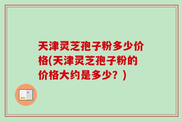 天津灵芝孢子粉多少价格(天津灵芝孢子粉的价格大约是多少?) 天津灵芝孢子粉多少价格(天津灵芝孢子粉的价格大约是多少?)